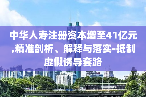中華人壽注冊資本增至41億元,精準剖析、解釋與落實-抵制虛假誘導套路