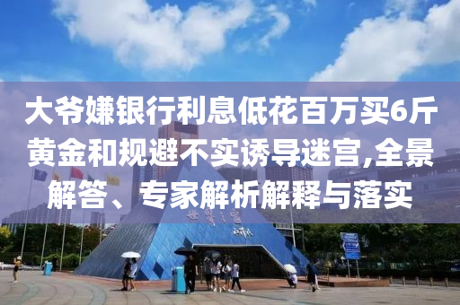 大爺嫌銀行利息低花百萬買6斤黃金和規(guī)避不實誘導(dǎo)迷宮,全景解答、專家解析解釋與落實
