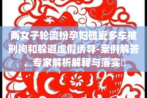 兩女子輪流扮孕婦碰瓷多車被刑拘和躲避虛假誘導(dǎo)-案例解答、專家解析解釋與落實?
