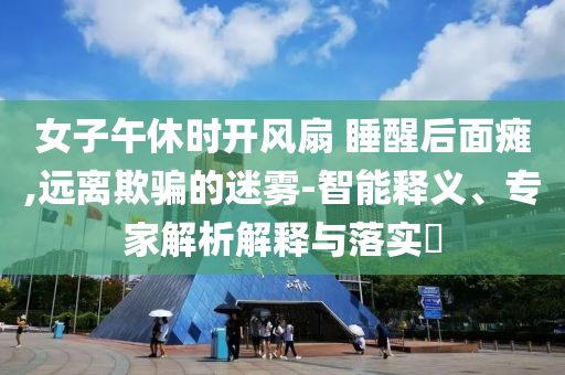 女子午休時(shí)開風(fēng)扇 睡醒后面癱,遠(yuǎn)離欺騙的迷霧-智能釋義、專家解析解釋與落實(shí)?