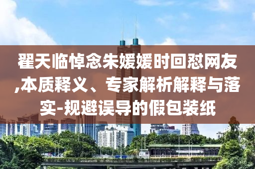 翟天臨悼念朱媛媛時回懟網(wǎng)友,本質(zhì)釋義、專家解析解釋與落實-規(guī)避誤導(dǎo)的假包裝紙