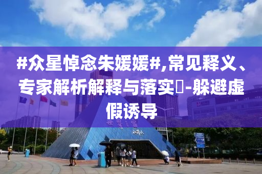 #眾星悼念朱媛媛#,常見(jiàn)釋義、專家解析解釋與落實(shí)?-躲避虛假誘導(dǎo)