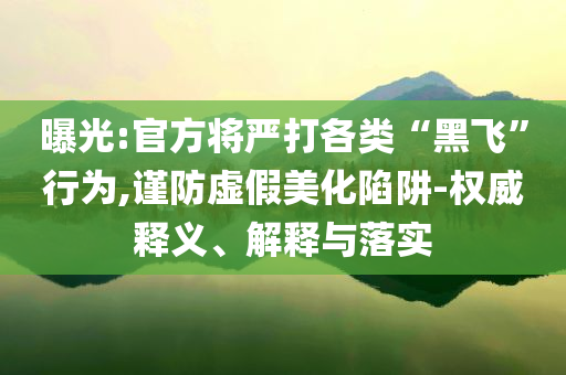 曝光:官方將嚴打各類“黑飛”行為,謹防虛假美化陷阱-權威釋義、解釋與落實
