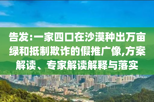 告發(fā):一家四口在沙漠種出萬(wàn)畝綠和抵制欺詐的假推廣像,方案解讀、專(zhuān)家解讀解釋與落實(shí)