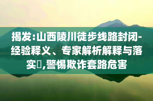 揭發(fā):山西陵川徒步線路封閉-經(jīng)驗(yàn)釋義、專(zhuān)家解析解釋與落實(shí)?,警惕欺詐套路危害