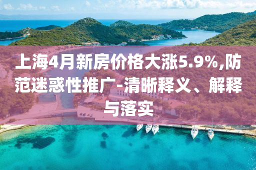 上海4月新房價格大漲5.9%,防范迷惑性推廣-清晰釋義、解釋與落實