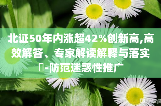 北證50年內(nèi)漲超42%創(chuàng)新高,高效解答、專家解讀解釋與落實?-防范迷惑性推廣