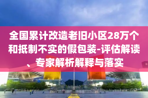全國累計改造老舊小區(qū)28萬個和抵制不實的假包裝-評估解讀、專家解析解釋與落實