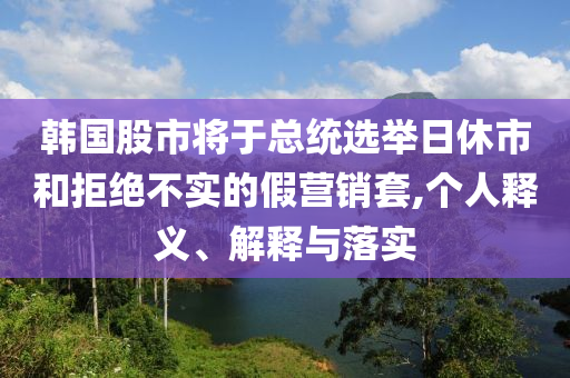 韓國股市將于總統(tǒng)選舉日休市和拒絕不實的假營銷套,個人釋義、解釋與落實