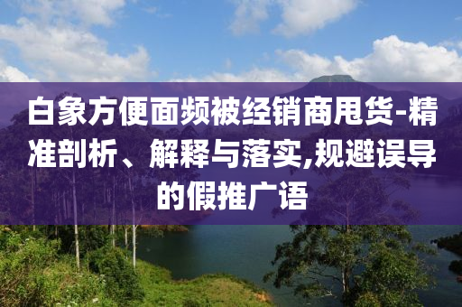 白象方便面頻被經(jīng)銷商甩貨-精準(zhǔn)剖析、解釋與落實(shí),規(guī)避誤導(dǎo)的假推廣語(yǔ)