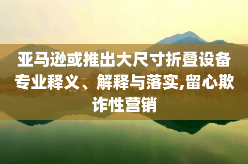亞馬遜或推出大尺寸折疊設(shè)備專業(yè)釋義、解釋與落實(shí),留心欺詐性營(yíng)銷