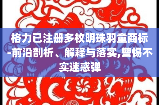 格力已注冊(cè)多枚明珠羽童商標(biāo)-前沿剖析、解釋與落實(shí),警惕不實(shí)迷惑彈