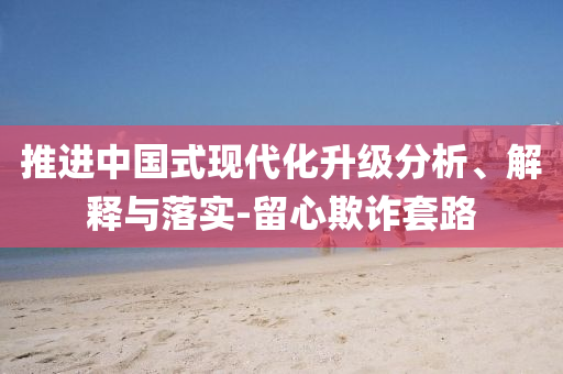 推進(jìn)中國(guó)式現(xiàn)代化升級(jí)分析、解釋與落實(shí)-留心欺詐套路