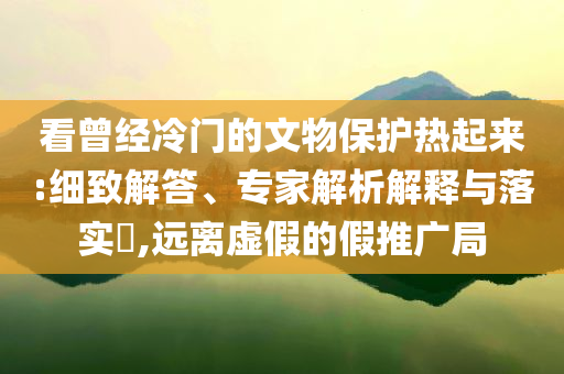 看曾經(jīng)冷門的文物保護(hù)熱起來(lái):細(xì)致解答、專家解析解釋與落實(shí)?,遠(yuǎn)離虛假的假推廣局