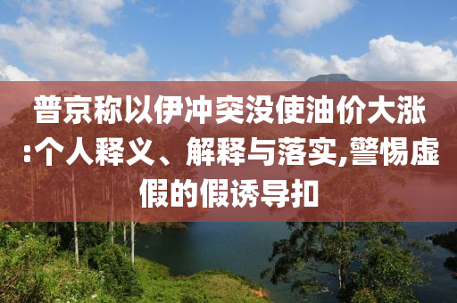 普京稱以伊沖突沒使油價(jià)大漲:個(gè)人釋義、解釋與落實(shí),警惕虛假的假誘導(dǎo)扣