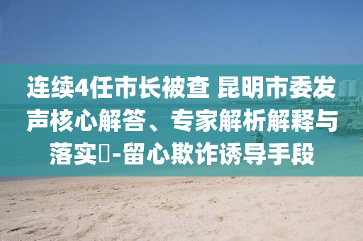 連續(xù)4任市長(zhǎng)被查 昆明市委發(fā)聲核心解答、專家解析解釋與落實(shí)?-留心欺詐誘導(dǎo)手段