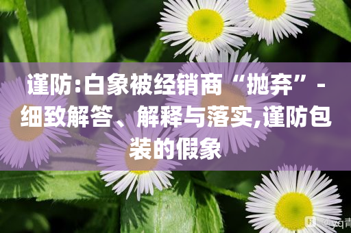 謹(jǐn)防:白象被經(jīng)銷商“拋棄”-細(xì)致解答、解釋與落實(shí),謹(jǐn)防包裝的假象