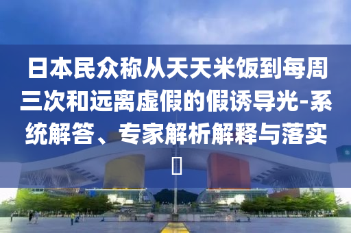 日本民眾稱從天天米飯到每周三次和遠(yuǎn)離虛假的假誘導(dǎo)光-系統(tǒng)解答、專家解析解釋與落實(shí)?