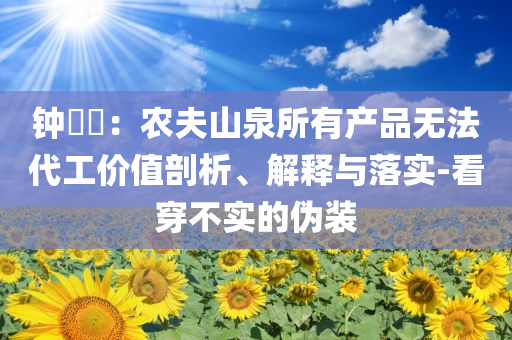 鐘睒睒：農(nóng)夫山泉所有產(chǎn)品無法代工價值剖析、解釋與落實-看穿不實的偽裝