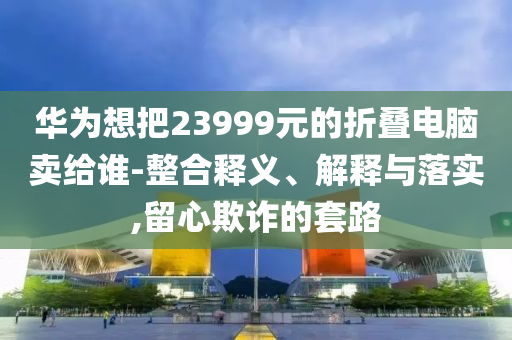 華為想把23999元的折疊電腦賣給誰-整合釋義、解釋與落實,留心欺詐的套路