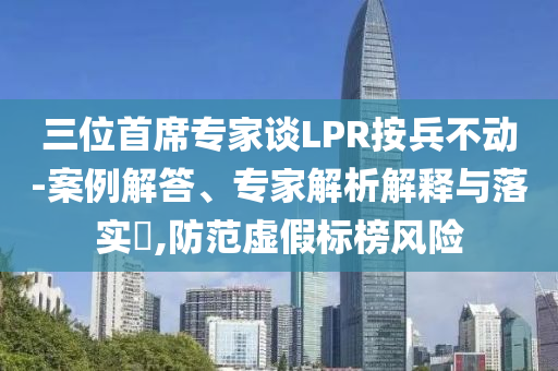 三位首席專家談LPR按兵不動(dòng)-案例解答、專家解析解釋與落實(shí)?,防范虛假標(biāo)榜風(fēng)險(xiǎn)
