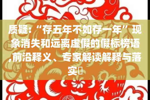 質(zhì)疑:“存五年不如存一年”現(xiàn)象消失和遠(yuǎn)離虛假的假標(biāo)榜語,前沿釋義、專家解讀解釋與落實(shí)?