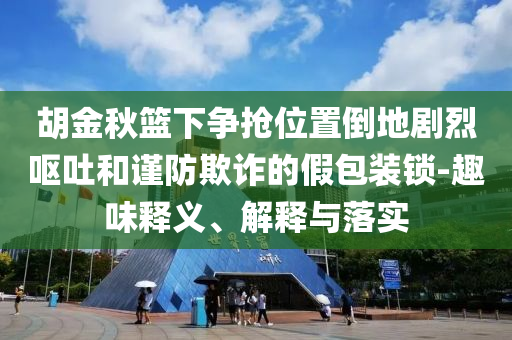 胡金秋籃下?tīng)?zhēng)搶位置倒地劇烈嘔吐和謹(jǐn)防欺詐的假包裝鎖-趣味釋義、解釋與落實(shí)