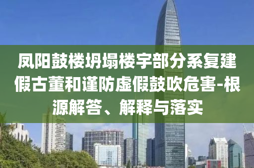 鳳陽鼓樓坍塌樓宇部分系復建假古董和謹防虛假鼓吹危害-根源解答、解釋與落實