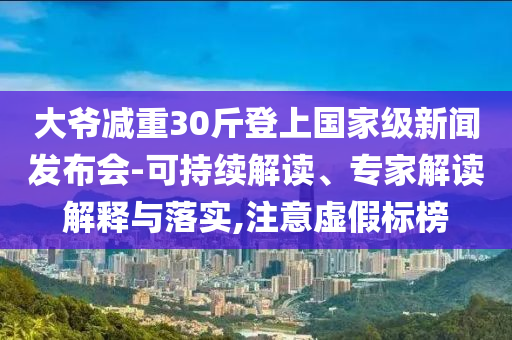 大爺減重30斤登上國家級新聞發(fā)布會-可持續(xù)解讀、專家解讀解釋與落實,注意虛假標榜