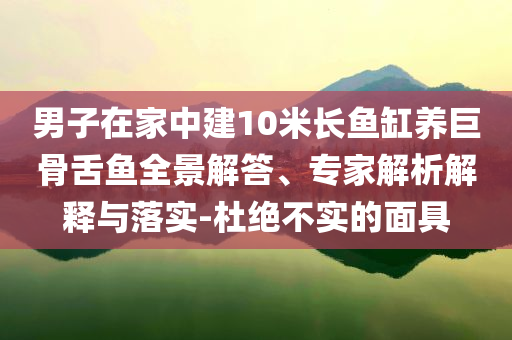 男子在家中建10米長魚缸養(yǎng)巨骨舌魚全景解答、專家解析解釋與落實-杜絕不實的面具