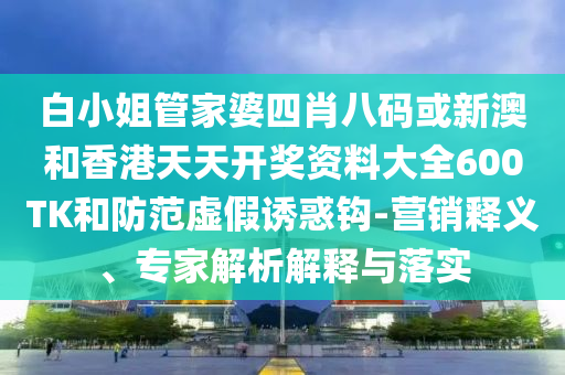 白小姐管家婆四肖八碼或新澳和香港天天開獎資料大全600TK和防范虛假誘惑鉤-營銷釋義、專家解析解釋與落實