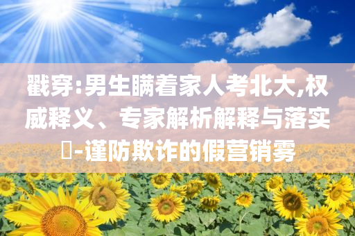 戳穿:男生瞞著家人考北大,權(quán)威釋義、專家解析解釋與落實?-謹(jǐn)防欺詐的假營銷霧