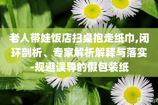 老人帶娃飯店掃桌抱走紙巾,閉環(huán)剖析、專家解析解釋與落實(shí)-規(guī)避誤導(dǎo)的假包裝紙