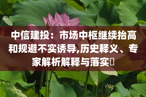 中信建投：市場中樞繼續(xù)抬高和規(guī)避不實(shí)誘導(dǎo),歷史釋義、專家解析解釋與落實(shí)?