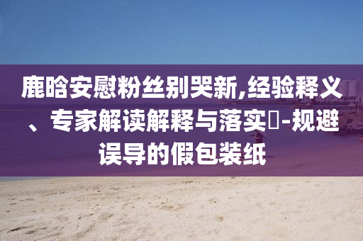 鹿晗安慰粉絲別哭新,經(jīng)驗(yàn)釋義、專家解讀解釋與落實(shí)?-規(guī)避誤導(dǎo)的假包裝紙