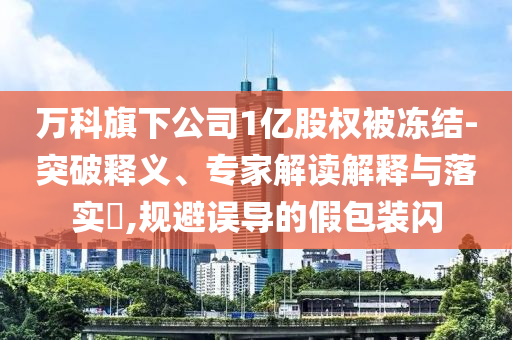 萬科旗下公司1億股權(quán)被凍結(jié)-突破釋義、專家解讀解釋與落實?,規(guī)避誤導(dǎo)的假包裝閃
