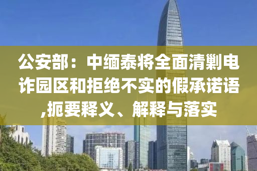 公安部：中緬泰將全面清剿電詐園區(qū)和拒絕不實(shí)的假承諾語,扼要釋義、解釋與落實(shí)
