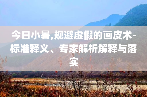 今日小暑,規(guī)避虛假的畫皮術(shù)-標(biāo)準(zhǔn)釋義、專家解析解釋與落實(shí)