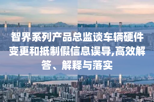 智界系列產(chǎn)品總監(jiān)談車輛硬件變更和抵制假信息誤導(dǎo),高效解答、解釋與落實(shí)