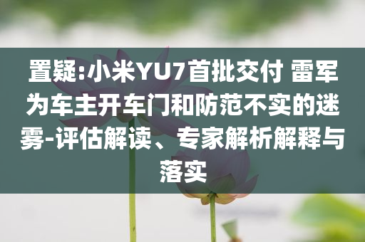 置疑:小米YU7首批交付 雷軍為車主開車門和防范不實的迷霧-評估解讀、專家解析解釋與落實