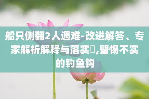 船只側(cè)翻2人遇難-改進(jìn)解答、專家解析解釋與落實?,警惕不實的釣魚鉤