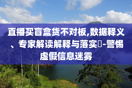 直播買盲盒貨不對板,數(shù)據(jù)釋義、專家解讀解釋與落實(shí)?-警惕虛假信息迷霧