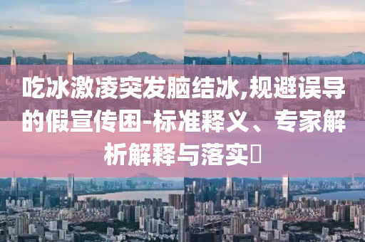 吃冰激凌突發(fā)腦結(jié)冰,規(guī)避誤導(dǎo)的假宣傳困-標(biāo)準(zhǔn)釋義、專家解析解釋與落實(shí)?