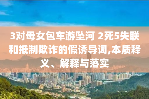 3對母女包車游墜河 2死5失聯(lián)和抵制欺詐的假誘導(dǎo)詞,本質(zhì)釋義、解釋與落實(shí)