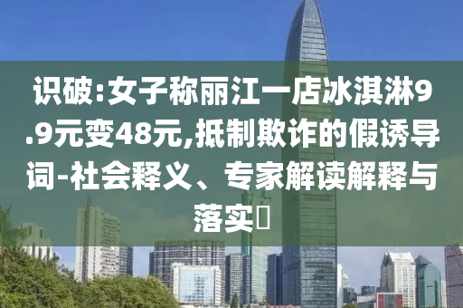 識破:女子稱麗江一店冰淇淋9.9元變48元,抵制欺詐的假誘導(dǎo)詞-社會釋義、專家解讀解釋與落實(shí)?