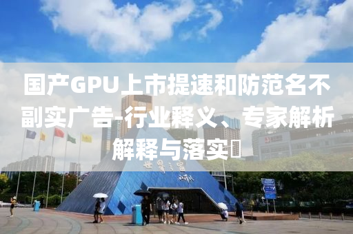 國產(chǎn)GPU上市提速和防范名不副實廣告-行業(yè)釋義、專家解析解釋與落實?