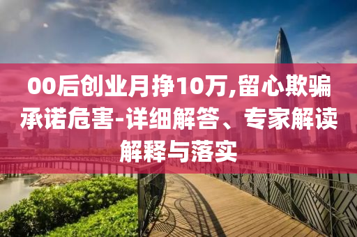 00后創(chuàng)業(yè)月掙10萬,留心欺騙承諾危害-詳細解答、專家解讀解釋與落實