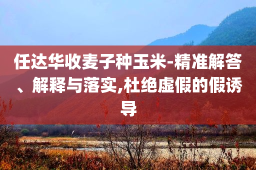 任達華收麥子種玉米-精準(zhǔn)解答、解釋與落實,杜絕虛假的假誘導(dǎo)