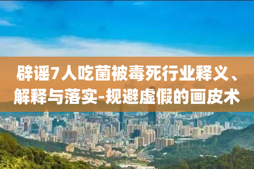 辟謠7人吃菌被毒死行業(yè)釋義、解釋與落實-規(guī)避虛假的畫皮術(shù)