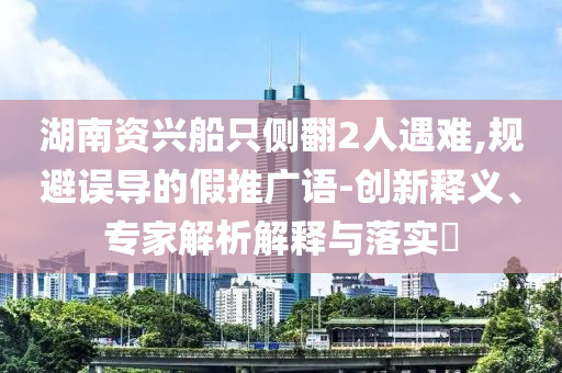 湖南資興船只側(cè)翻2人遇難,規(guī)避誤導(dǎo)的假推廣語-創(chuàng)新釋義、專家解析解釋與落實(shí)?
